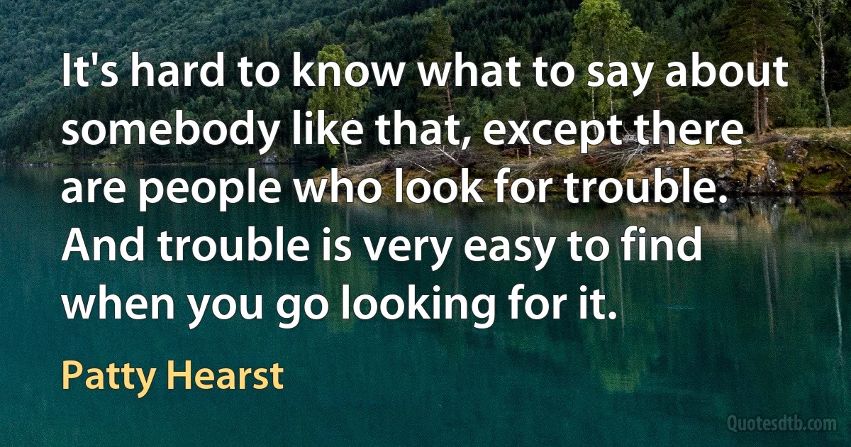 It's hard to know what to say about somebody like that, except there are people who look for trouble. And trouble is very easy to find when you go looking for it. (Patty Hearst)