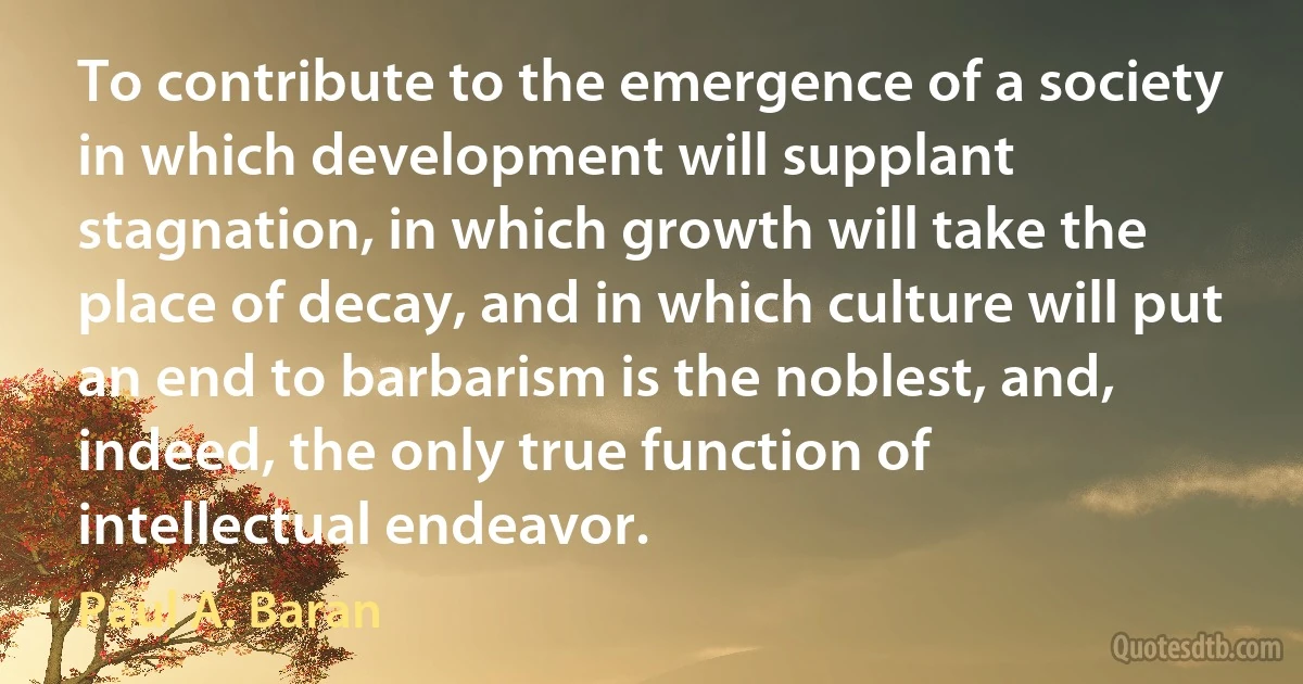 To contribute to the emergence of a society in which development will supplant stagnation, in which growth will take the place of decay, and in which culture will put an end to barbarism is the noblest, and, indeed, the only true function of intellectual endeavor. (Paul A. Baran)