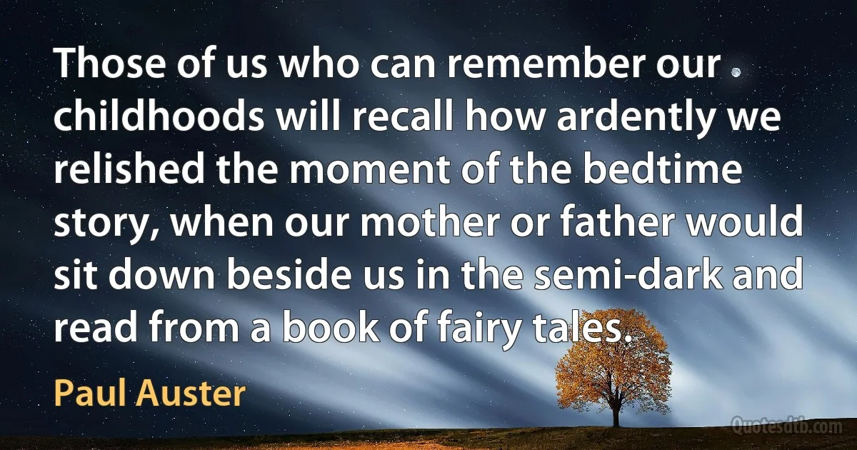 Those of us who can remember our childhoods will recall how ardently we relished the moment of the bedtime story, when our mother or father would sit down beside us in the semi-dark and read from a book of fairy tales. (Paul Auster)