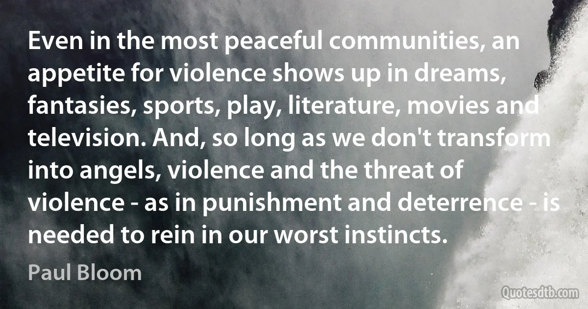 Even in the most peaceful communities, an appetite for violence shows up in dreams, fantasies, sports, play, literature, movies and television. And, so long as we don't transform into angels, violence and the threat of violence - as in punishment and deterrence - is needed to rein in our worst instincts. (Paul Bloom)