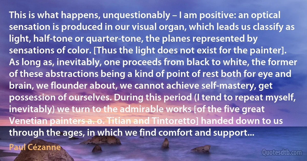 This is what happens, unquestionably – I am positive: an optical sensation is produced in our visual organ, which leads us classify as light, half-tone or quarter-tone, the planes represented by sensations of color. [Thus the light does not exist for the painter]. As long as, inevitably, one proceeds from black to white, the former of these abstractions being a kind of point of rest both for eye and brain, we flounder about, we cannot achieve self-mastery, get possession of ourselves. During this period (I tend to repeat myself, inevitably) we turn to the admirable works [of the five great Venetian painters a. o. Titian and Tintoretto] handed down to us through the ages, in which we find comfort and support... (Paul Cézanne)