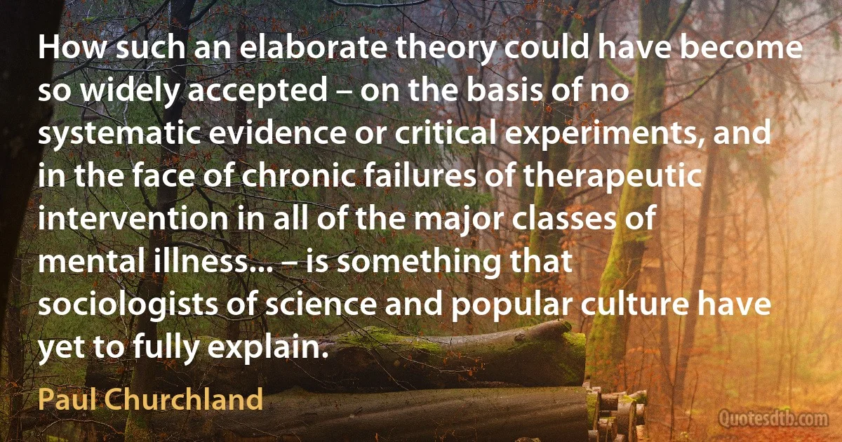 How such an elaborate theory could have become so widely accepted – on the basis of no systematic evidence or critical experiments, and in the face of chronic failures of therapeutic intervention in all of the major classes of mental illness... – is something that sociologists of science and popular culture have yet to fully explain. (Paul Churchland)