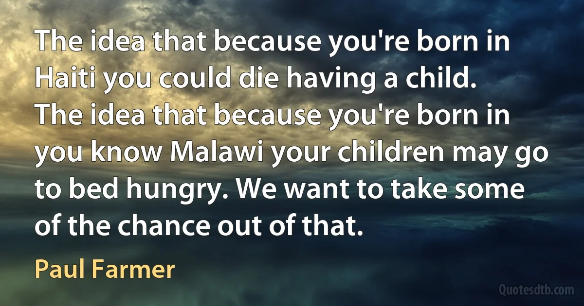 The idea that because you're born in Haiti you could die having a child. The idea that because you're born in you know Malawi your children may go to bed hungry. We want to take some of the chance out of that. (Paul Farmer)