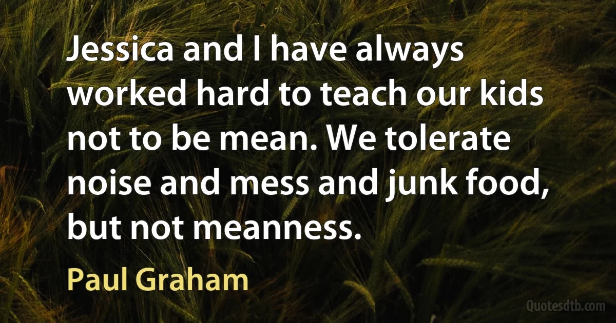 Jessica and I have always worked hard to teach our kids not to be mean. We tolerate noise and mess and junk food, but not meanness. (Paul Graham)