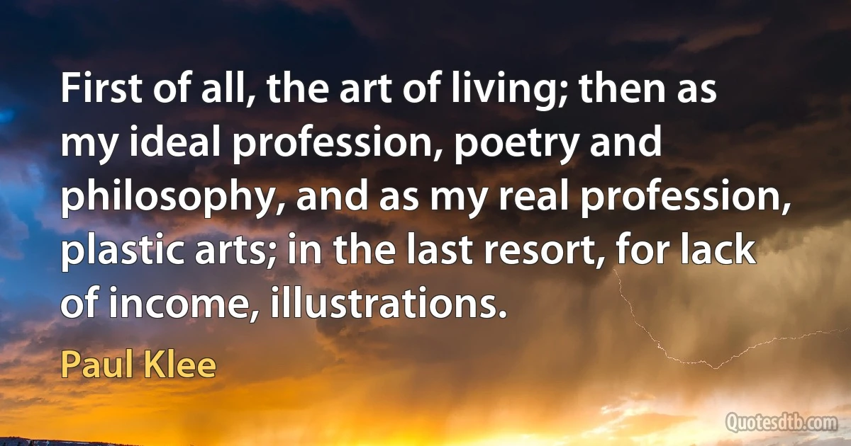 First of all, the art of living; then as my ideal profession, poetry and philosophy, and as my real profession, plastic arts; in the last resort, for lack of income, illustrations. (Paul Klee)