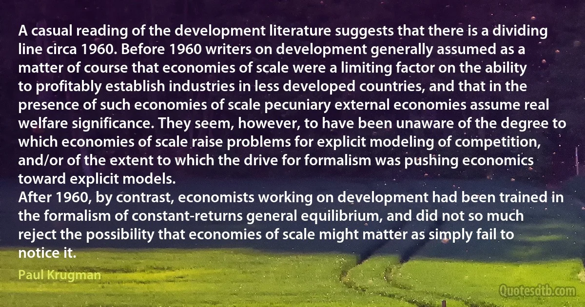 A casual reading of the development literature suggests that there is a dividing line circa 1960. Before 1960 writers on development generally assumed as a matter of course that economies of scale were a limiting factor on the ability to profitably establish industries in less developed countries, and that in the presence of such economies of scale pecuniary external economies assume real welfare significance. They seem, however, to have been unaware of the degree to which economies of scale raise problems for explicit modeling of competition, and/or of the extent to which the drive for formalism was pushing economics toward explicit models.
After 1960, by contrast, economists working on development had been trained in the formalism of constant-returns general equilibrium, and did not so much reject the possibility that economies of scale might matter as simply fail to notice it. (Paul Krugman)