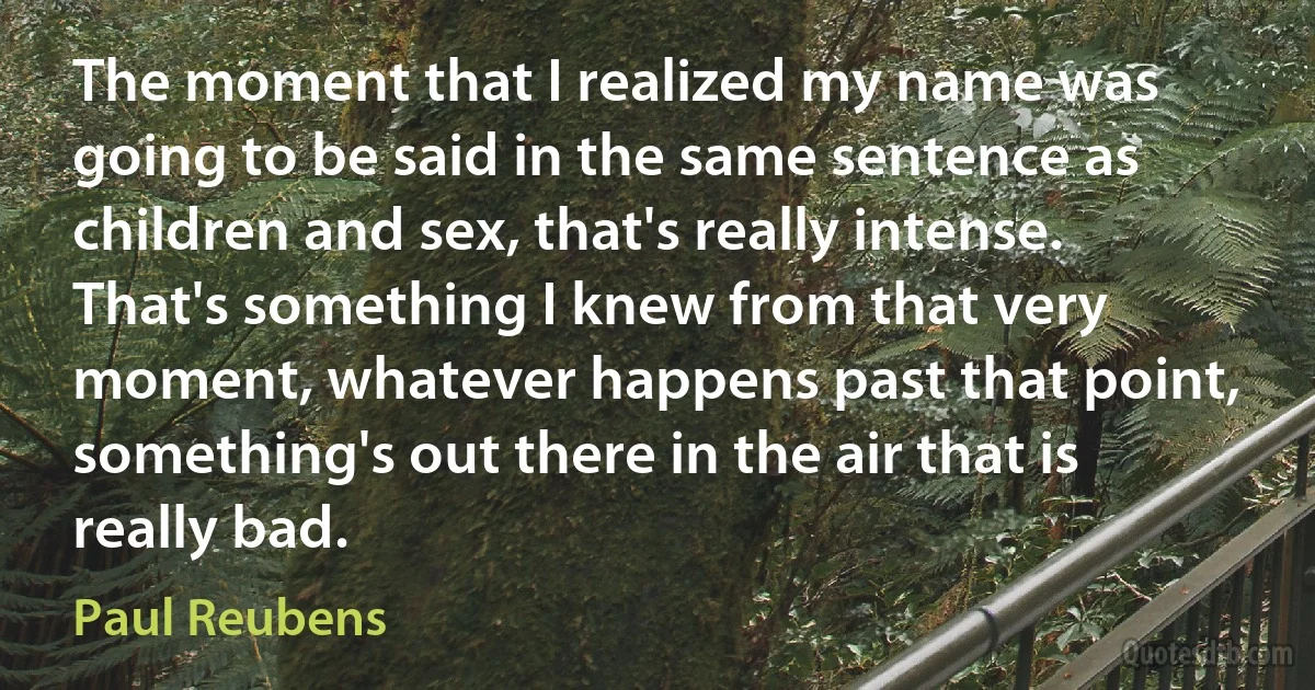 The moment that I realized my name was going to be said in the same sentence as children and sex, that's really intense. That's something I knew from that very moment, whatever happens past that point, something's out there in the air that is really bad. (Paul Reubens)