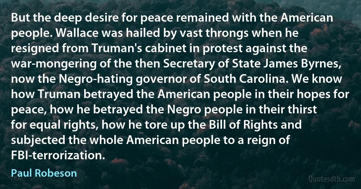 But the deep desire for peace remained with the American people. Wallace was hailed by vast throngs when he resigned from Truman's cabinet in protest against the war-mongering of the then Secretary of State James Byrnes, now the Negro-hating governor of South Carolina. We know how Truman betrayed the American people in their hopes for peace, how he betrayed the Negro people in their thirst for equal rights, how he tore up the Bill of Rights and subjected the whole American people to a reign of FBI-terrorization. (Paul Robeson)