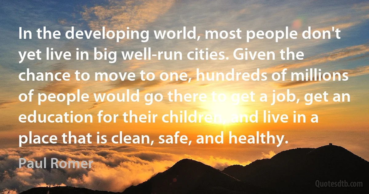 In the developing world, most people don't yet live in big well-run cities. Given the chance to move to one, hundreds of millions of people would go there to get a job, get an education for their children, and live in a place that is clean, safe, and healthy. (Paul Romer)