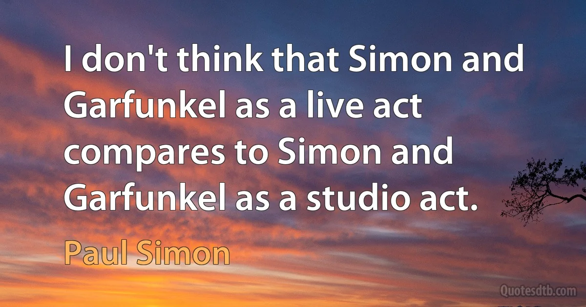 I don't think that Simon and Garfunkel as a live act compares to Simon and Garfunkel as a studio act. (Paul Simon)