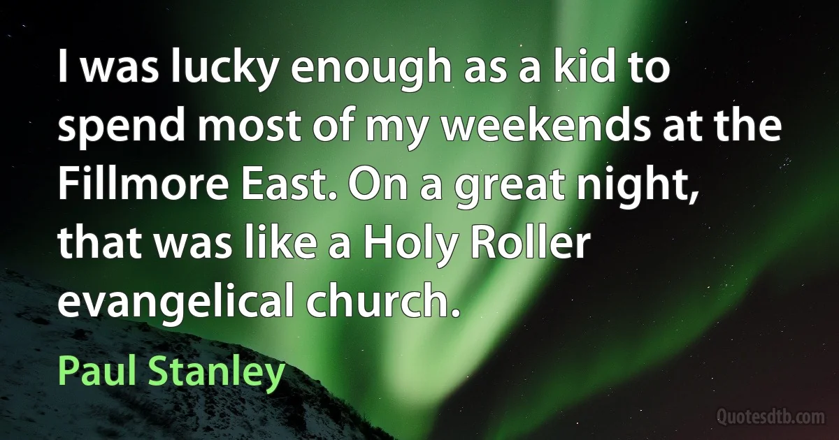 I was lucky enough as a kid to spend most of my weekends at the Fillmore East. On a great night, that was like a Holy Roller evangelical church. (Paul Stanley)