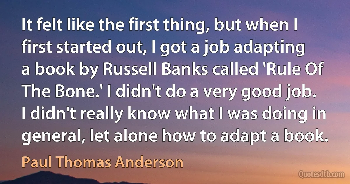 It felt like the first thing, but when I first started out, I got a job adapting a book by Russell Banks called 'Rule Of The Bone.' I didn't do a very good job. I didn't really know what I was doing in general, let alone how to adapt a book. (Paul Thomas Anderson)