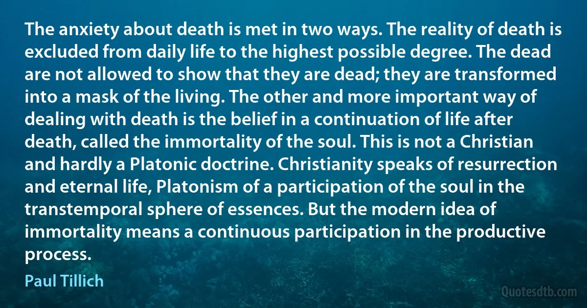 The anxiety about death is met in two ways. The reality of death is excluded from daily life to the highest possible degree. The dead are not allowed to show that they are dead; they are transformed into a mask of the living. The other and more important way of dealing with death is the belief in a continuation of life after death, called the immortality of the soul. This is not a Christian and hardly a Platonic doctrine. Christianity speaks of resurrection and eternal life, Platonism of a participation of the soul in the transtemporal sphere of essences. But the modern idea of immortality means a continuous participation in the productive process. (Paul Tillich)