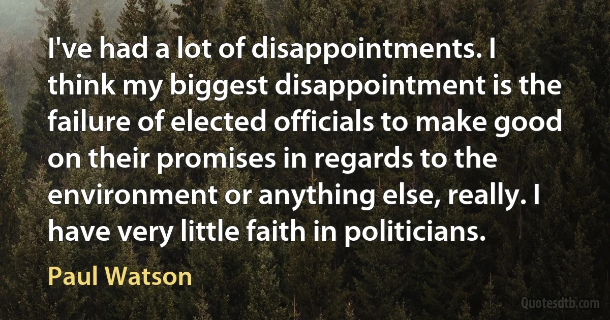 I've had a lot of disappointments. I think my biggest disappointment is the failure of elected officials to make good on their promises in regards to the environment or anything else, really. I have very little faith in politicians. (Paul Watson)