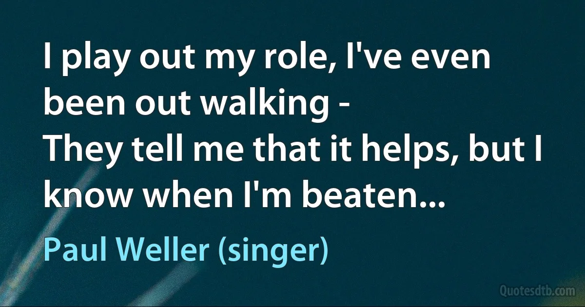 I play out my role, I've even been out walking -
They tell me that it helps, but I know when I'm beaten... (Paul Weller (singer))