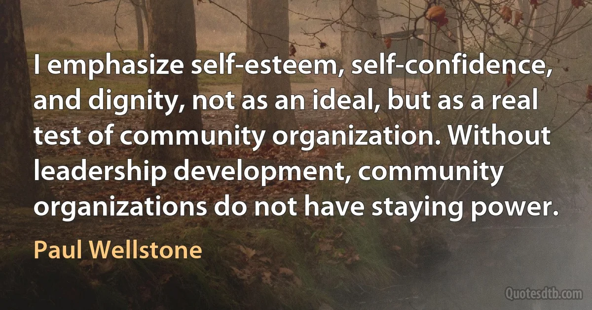 I emphasize self-esteem, self-confidence, and dignity, not as an ideal, but as a real test of community organization. Without leadership development, community organizations do not have staying power. (Paul Wellstone)