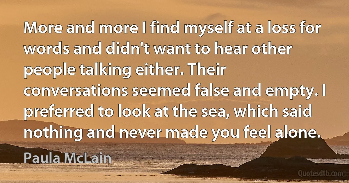 More and more I find myself at a loss for words and didn't want to hear other people talking either. Their conversations seemed false and empty. I preferred to look at the sea, which said nothing and never made you feel alone. (Paula McLain)