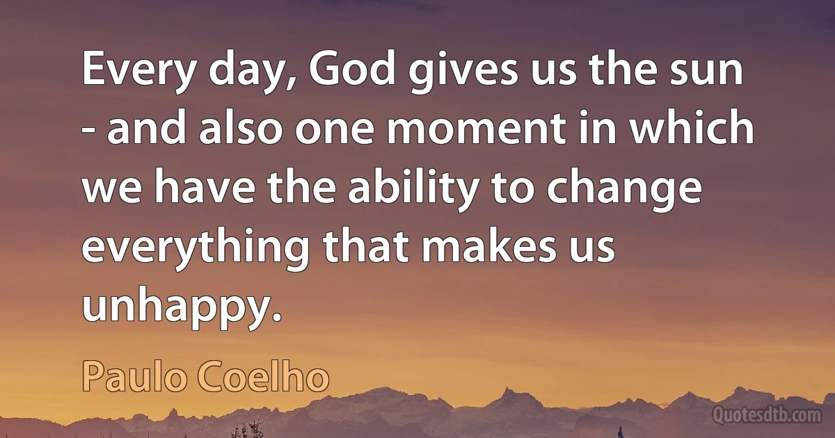 Every day, God gives us the sun - and also one moment in which we have the ability to change everything that makes us unhappy. (Paulo Coelho)