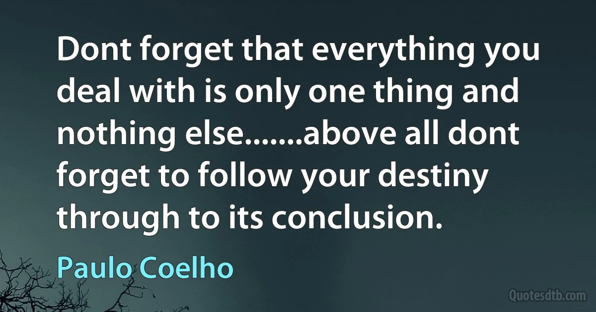 Dont forget that everything you deal with is only one thing and nothing else.......above all dont forget to follow your destiny through to its conclusion. (Paulo Coelho)