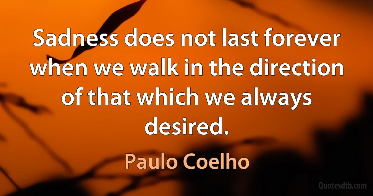 Sadness does not last forever when we walk in the direction of that which we always desired. (Paulo Coelho)