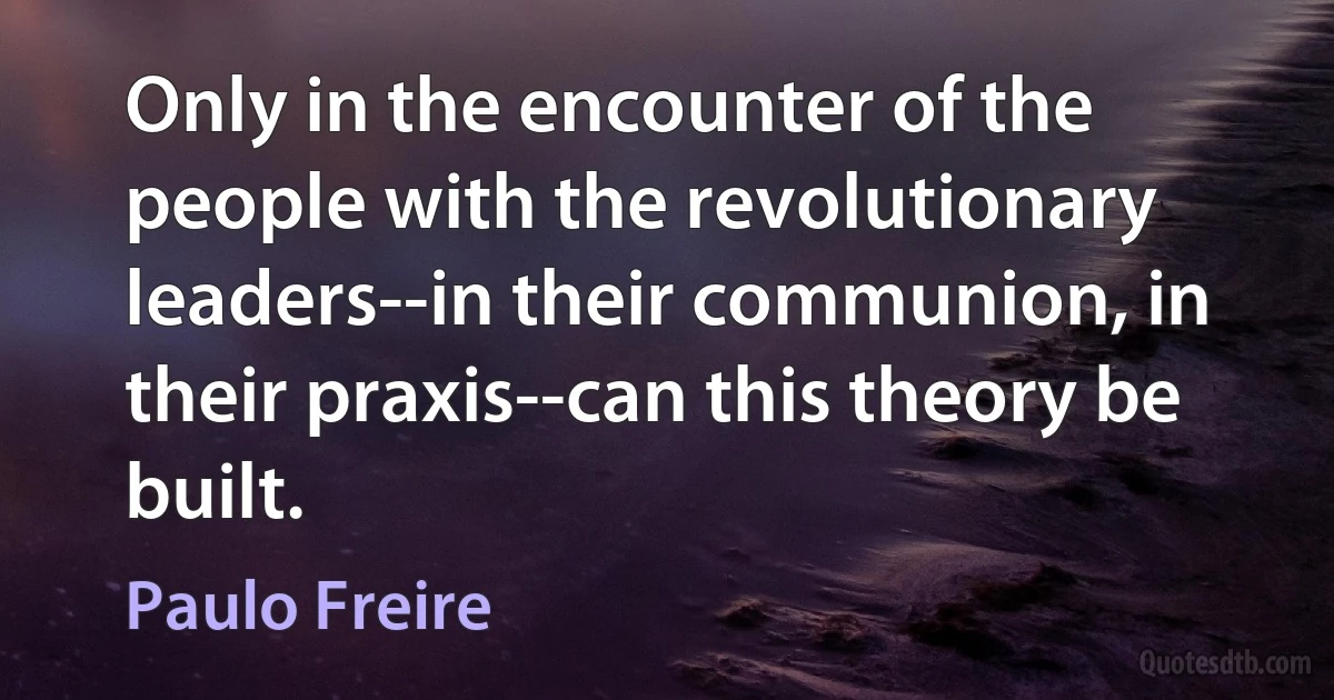 Only in the encounter of the people with the revolutionary leaders--in their communion, in their praxis--can this theory be built. (Paulo Freire)