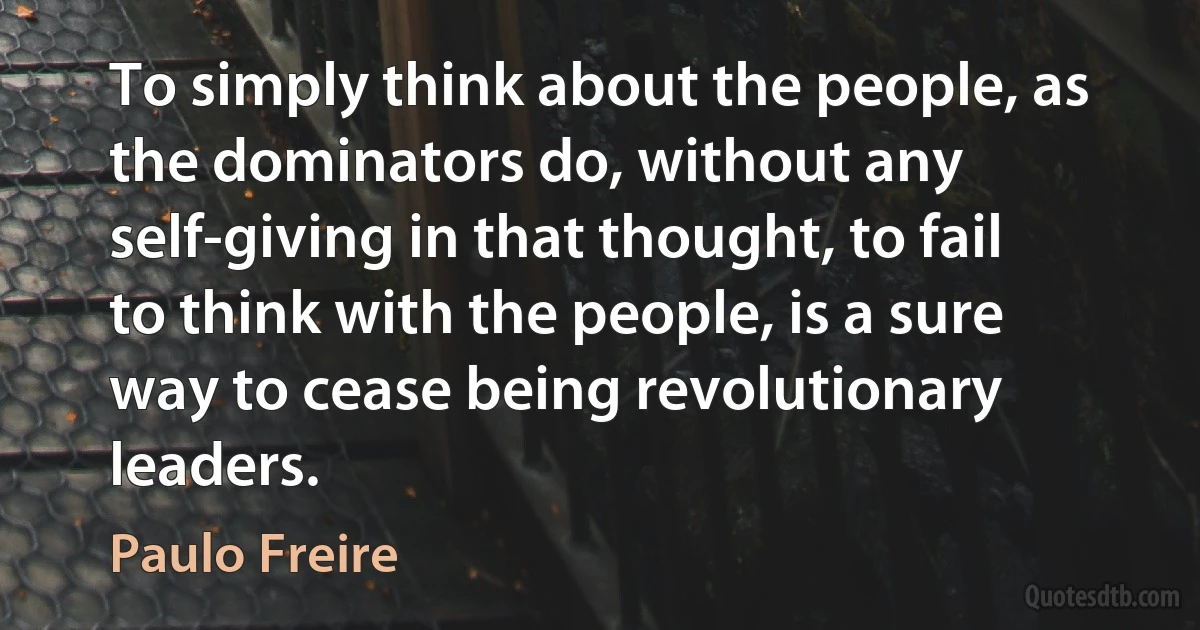 To simply think about the people, as the dominators do, without any self-giving in that thought, to fail to think with the people, is a sure way to cease being revolutionary leaders. (Paulo Freire)