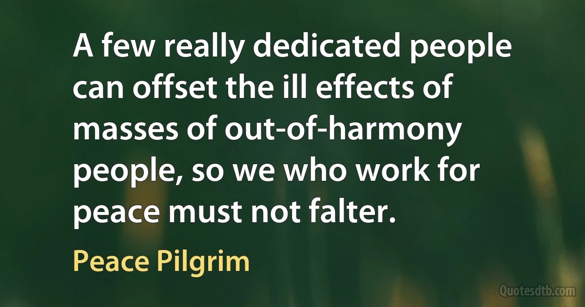 A few really dedicated people can offset the ill effects of masses of out-of-harmony people, so we who work for peace must not falter. (Peace Pilgrim)