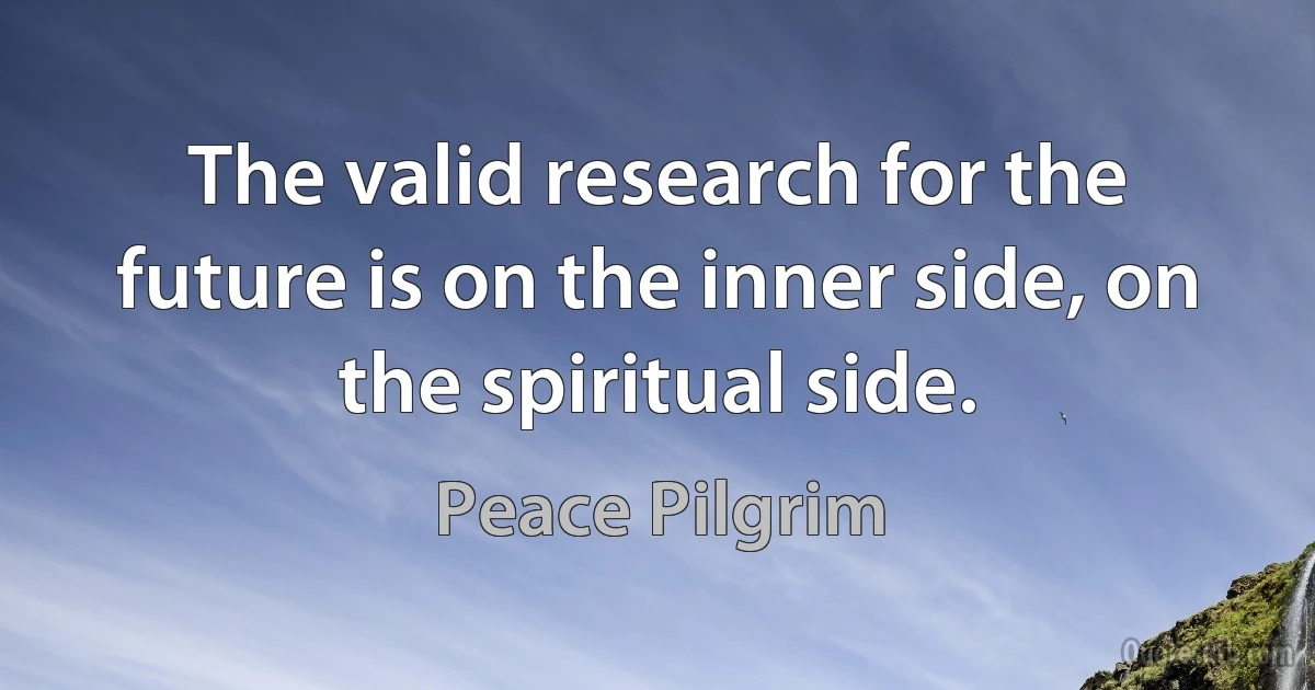 The valid research for the future is on the inner side, on the spiritual side. (Peace Pilgrim)