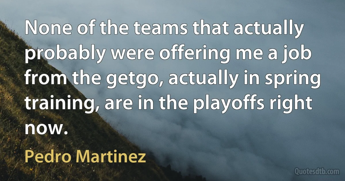 None of the teams that actually probably were offering me a job from the getgo, actually in spring training, are in the playoffs right now. (Pedro Martinez)