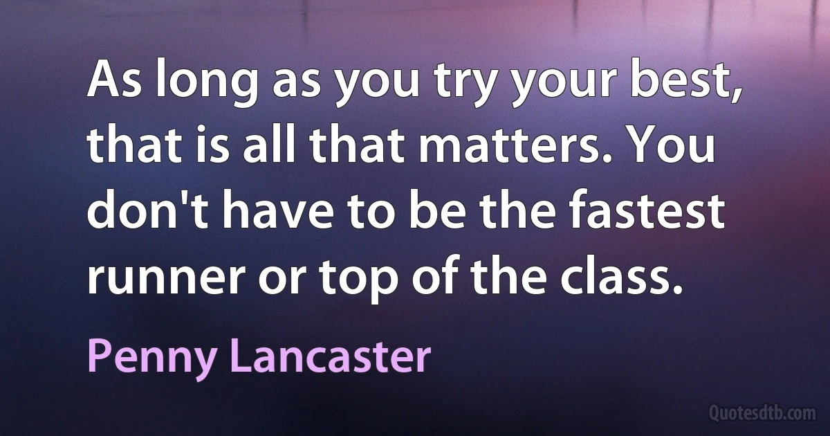 As long as you try your best, that is all that matters. You don't have to be the fastest runner or top of the class. (Penny Lancaster)