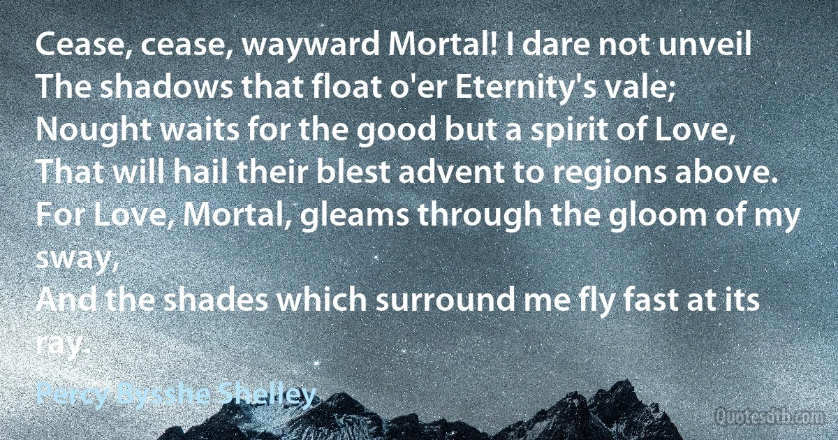 Cease, cease, wayward Mortal! I dare not unveil
The shadows that float o'er Eternity's vale;
Nought waits for the good but a spirit of Love,
That will hail their blest advent to regions above.
For Love, Mortal, gleams through the gloom of my sway,
And the shades which surround me fly fast at its ray. (Percy Bysshe Shelley)