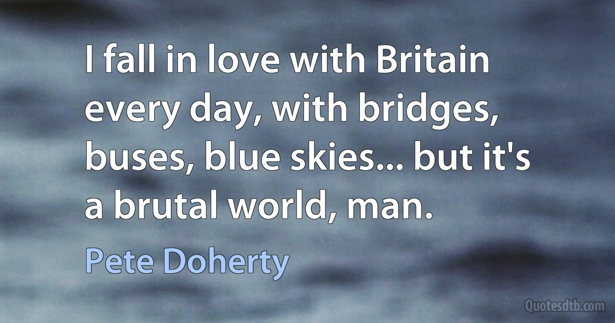 I fall in love with Britain every day, with bridges, buses, blue skies... but it's a brutal world, man. (Pete Doherty)