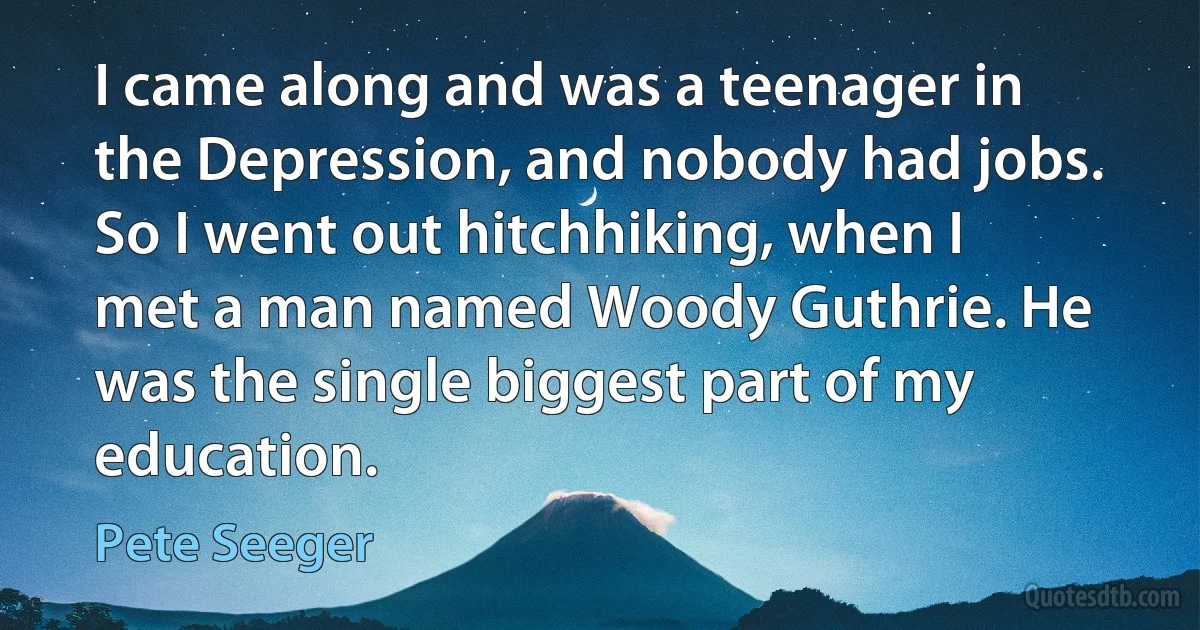 I came along and was a teenager in the Depression, and nobody had jobs. So I went out hitchhiking, when I met a man named Woody Guthrie. He was the single biggest part of my education. (Pete Seeger)