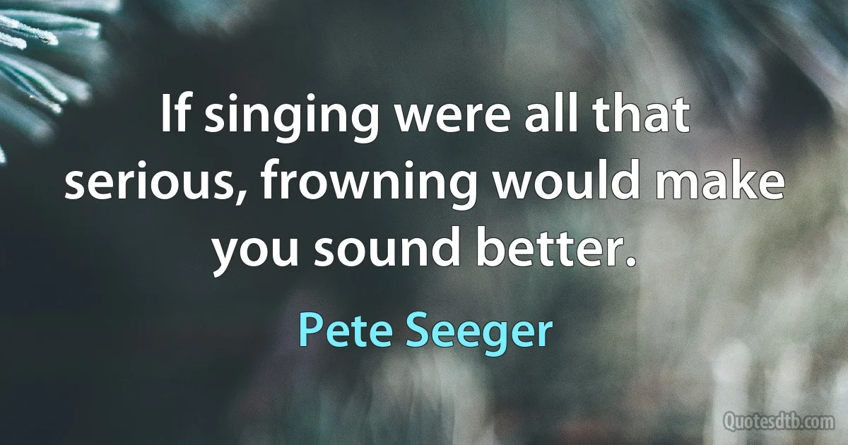 If singing were all that serious, frowning would make you sound better. (Pete Seeger)