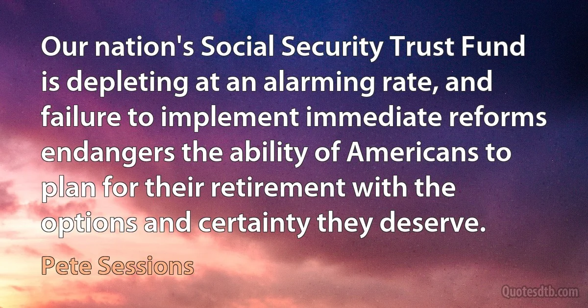 Our nation's Social Security Trust Fund is depleting at an alarming rate, and failure to implement immediate reforms endangers the ability of Americans to plan for their retirement with the options and certainty they deserve. (Pete Sessions)