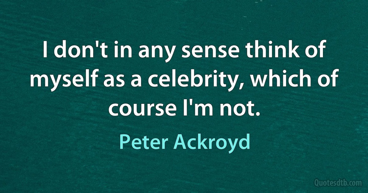 I don't in any sense think of myself as a celebrity, which of course I'm not. (Peter Ackroyd)