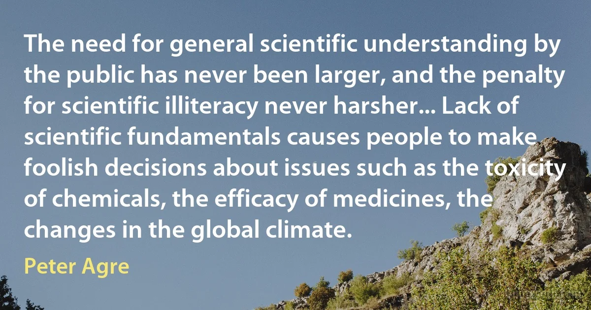 The need for general scientific understanding by the public has never been larger, and the penalty for scientific illiteracy never harsher... Lack of scientific fundamentals causes people to make foolish decisions about issues such as the toxicity of chemicals, the efficacy of medicines, the changes in the global climate. (Peter Agre)