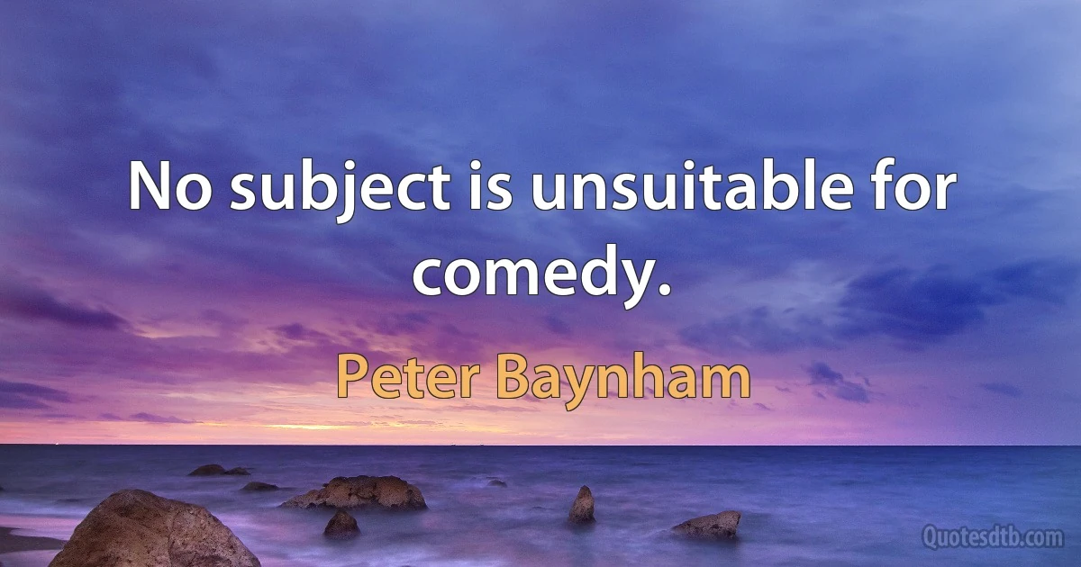 No subject is unsuitable for comedy. (Peter Baynham)