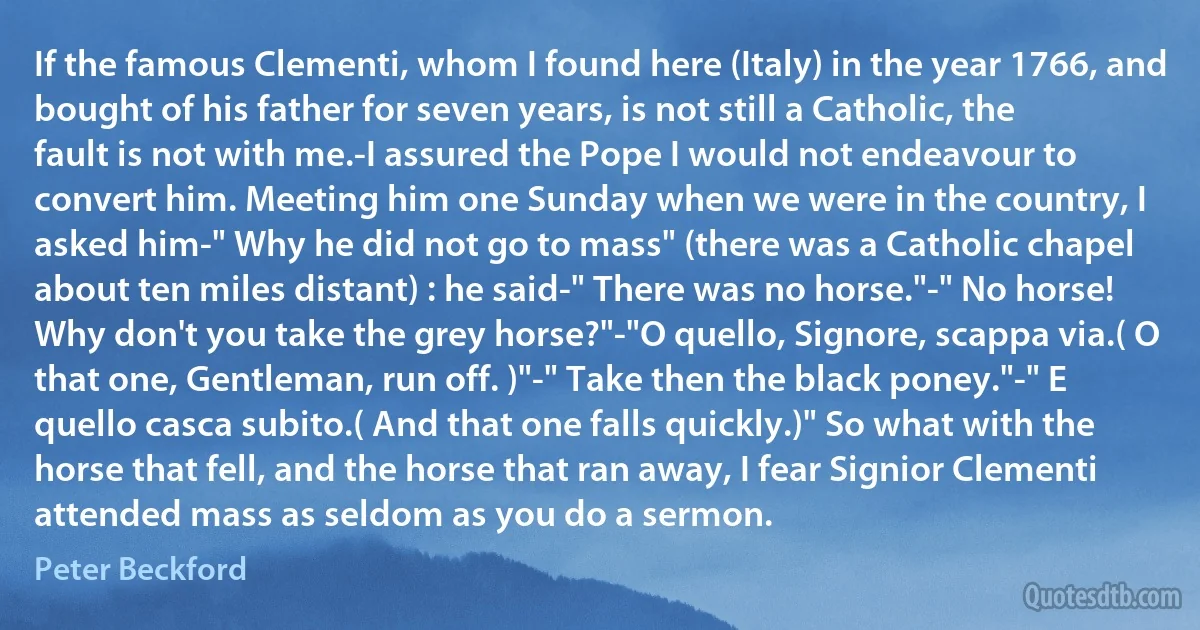 If the famous Clementi, whom I found here (Italy) in the year 1766, and bought of his father for seven years, is not still a Catholic, the fault is not with me.-I assured the Pope I would not endeavour to convert him. Meeting him one Sunday when we were in the country, I asked him-" Why he did not go to mass" (there was a Catholic chapel about ten miles distant) : he said-" There was no horse."-" No horse! Why don't you take the grey horse?"-"O quello, Signore, scappa via.( O that one, Gentleman, run off. )"-" Take then the black poney."-" E quello casca subito.( And that one falls quickly.)" So what with the horse that fell, and the horse that ran away, I fear Signior Clementi attended mass as seldom as you do a sermon. (Peter Beckford)