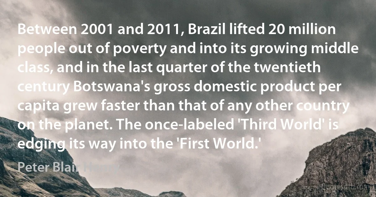 Between 2001 and 2011, Brazil lifted 20 million people out of poverty and into its growing middle class, and in the last quarter of the twentieth century Botswana's gross domestic product per capita grew faster than that of any other country on the planet. The once-labeled 'Third World' is edging its way into the 'First World.' (Peter Blair Henry)