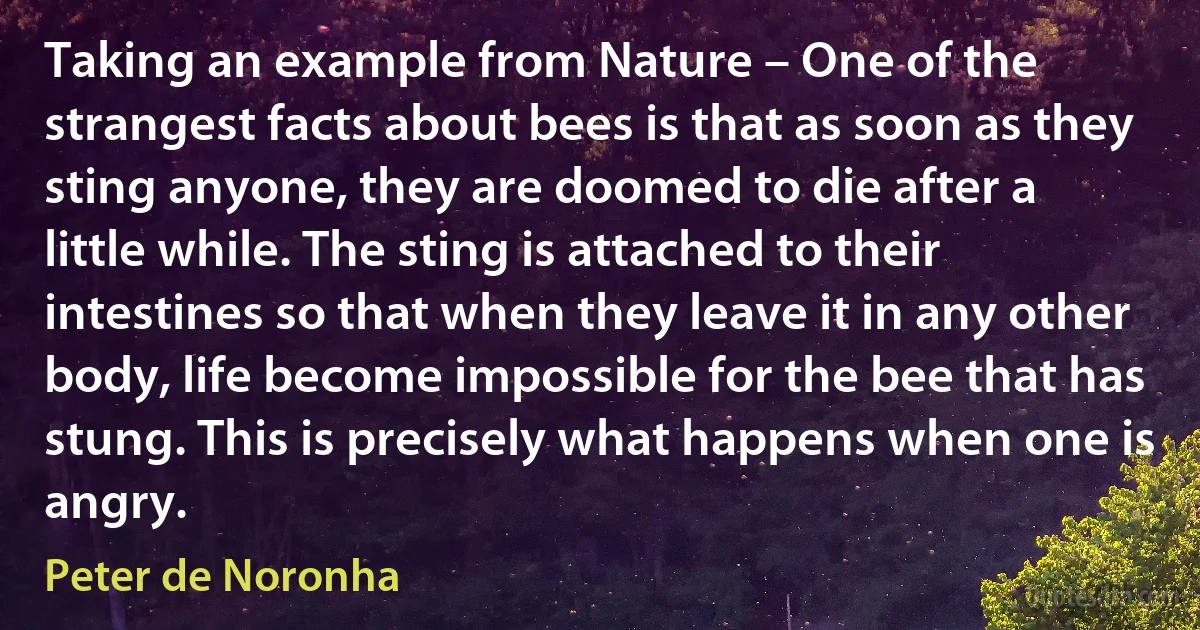 Taking an example from Nature – One of the strangest facts about bees is that as soon as they sting anyone, they are doomed to die after a little while. The sting is attached to their intestines so that when they leave it in any other body, life become impossible for the bee that has stung. This is precisely what happens when one is angry. (Peter de Noronha)