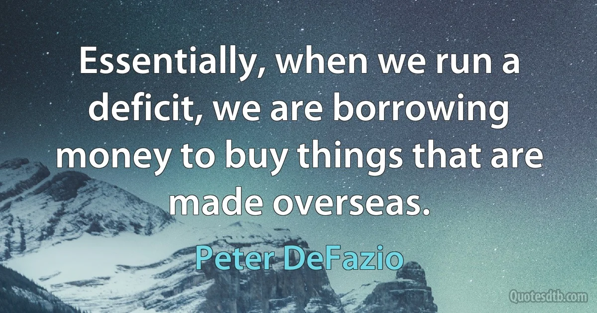 Essentially, when we run a deficit, we are borrowing money to buy things that are made overseas. (Peter DeFazio)