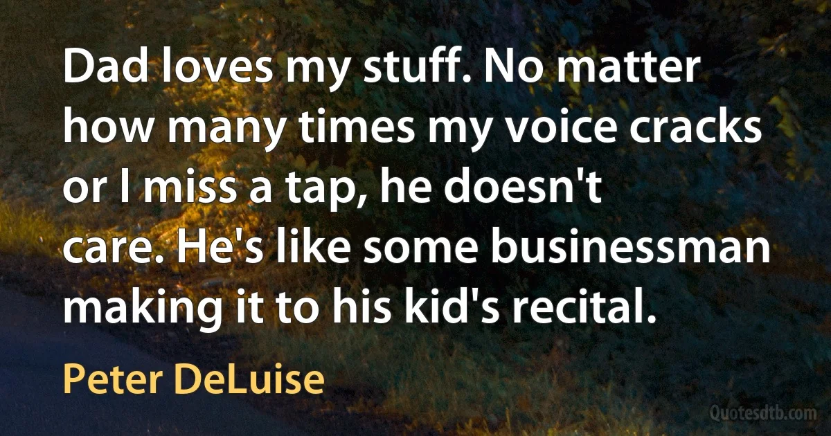 Dad loves my stuff. No matter how many times my voice cracks or I miss a tap, he doesn't care. He's like some businessman making it to his kid's recital. (Peter DeLuise)