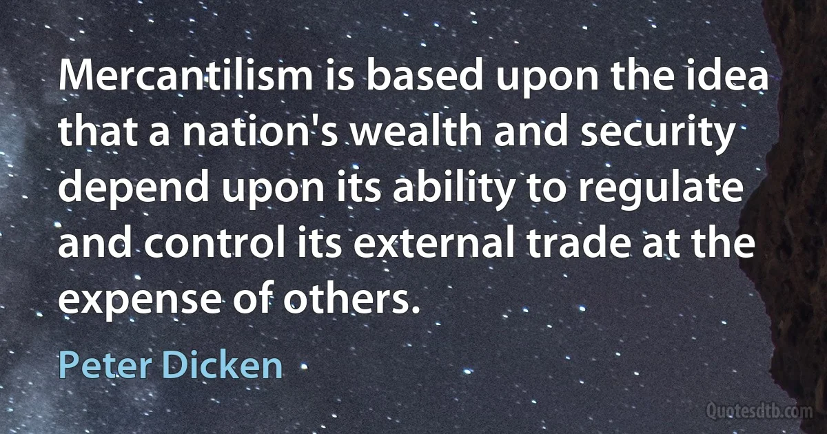 Mercantilism is based upon the idea that a nation's wealth and security depend upon its ability to regulate and control its external trade at the expense of others. (Peter Dicken)