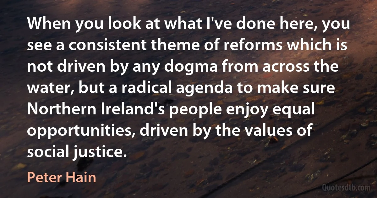 When you look at what I've done here, you see a consistent theme of reforms which is not driven by any dogma from across the water, but a radical agenda to make sure Northern Ireland's people enjoy equal opportunities, driven by the values of social justice. (Peter Hain)