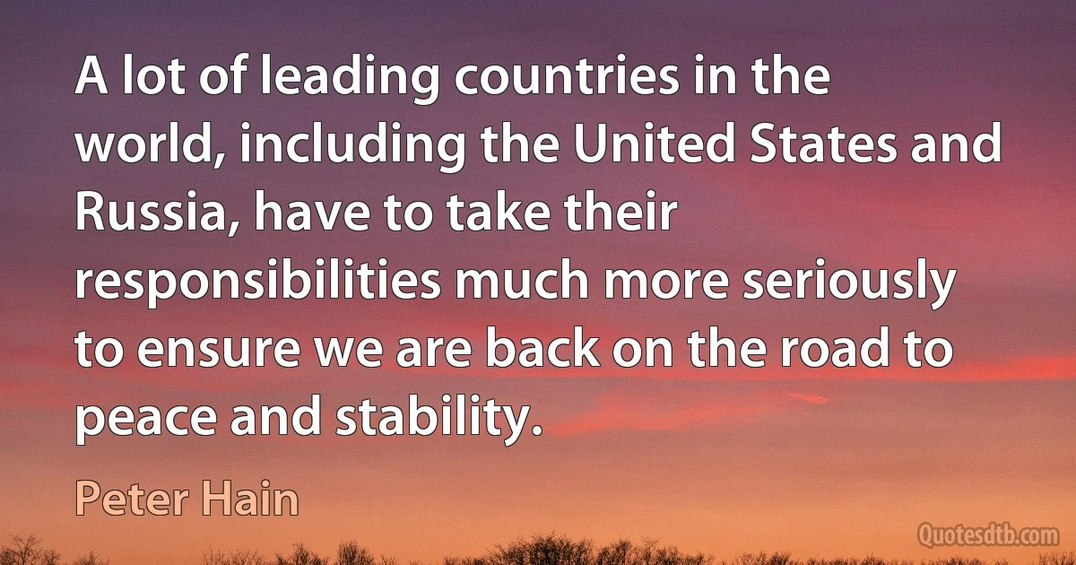 A lot of leading countries in the world, including the United States and Russia, have to take their responsibilities much more seriously to ensure we are back on the road to peace and stability. (Peter Hain)