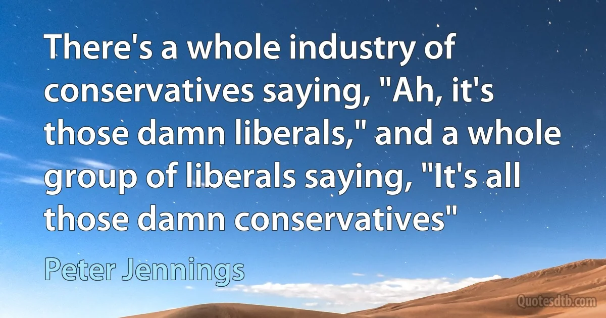 There's a whole industry of conservatives saying, "Ah, it's those damn liberals," and a whole group of liberals saying, "It's all those damn conservatives" (Peter Jennings)