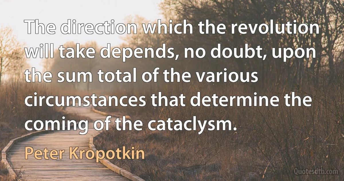 The direction which the revolution will take depends, no doubt, upon the sum total of the various circumstances that determine the coming of the cataclysm. (Peter Kropotkin)