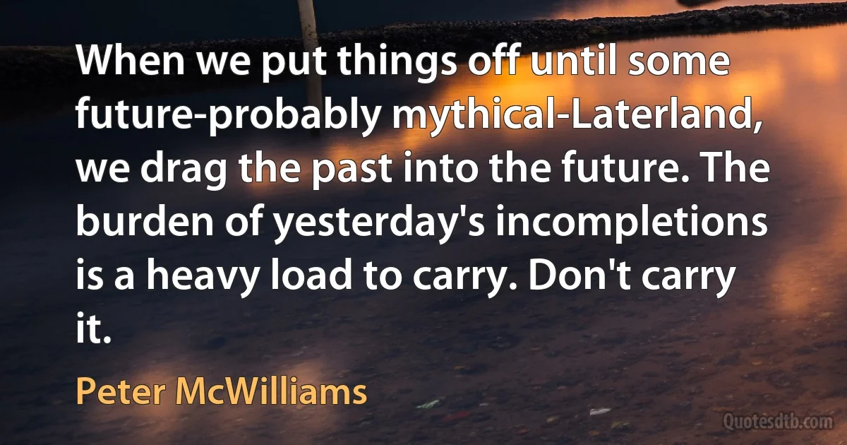 When we put things off until some future-probably mythical-Laterland, we drag the past into the future. The burden of yesterday's incompletions is a heavy load to carry. Don't carry it. (Peter McWilliams)