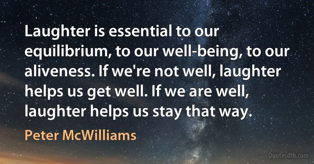 Laughter is essential to our equilibrium, to our well-being, to our aliveness. If we're not well, laughter helps us get well. If we are well, laughter helps us stay that way. (Peter McWilliams)